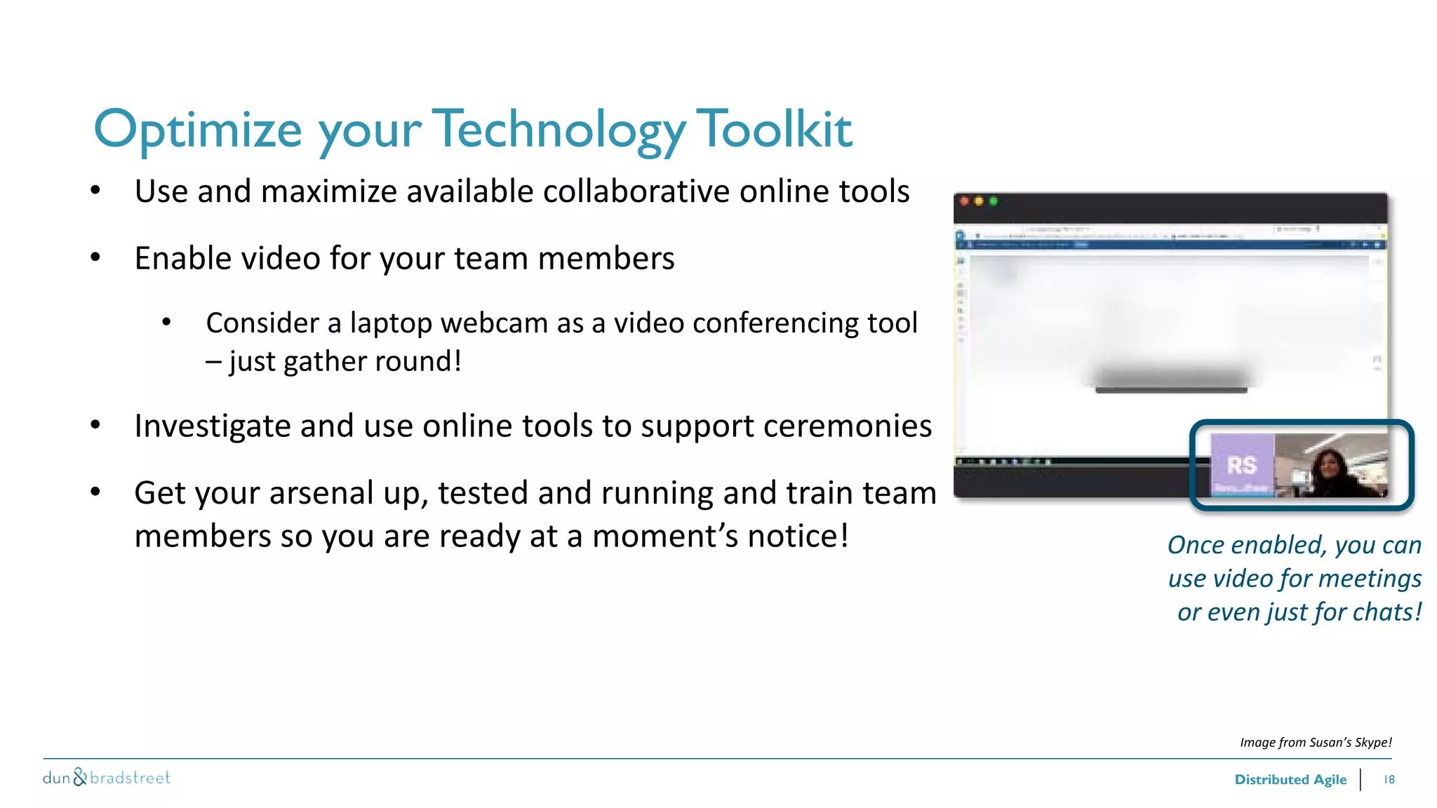 18
Optimize your TechnologyToolkit
Distributed Agile
• Use and maximize available collaborative online tools
• Enable video for your team members
• Consider a laptop webcam as a video conferencing tool
– just gather round!
• Investigate and use online tools to support ceremonies
• Get your arsenal up, tested and running and train team
members so you are ready at a moment’s notice! Once enabled, you can
use video for meetings
or even just for chats!
Image from Susan’s Skype!
 