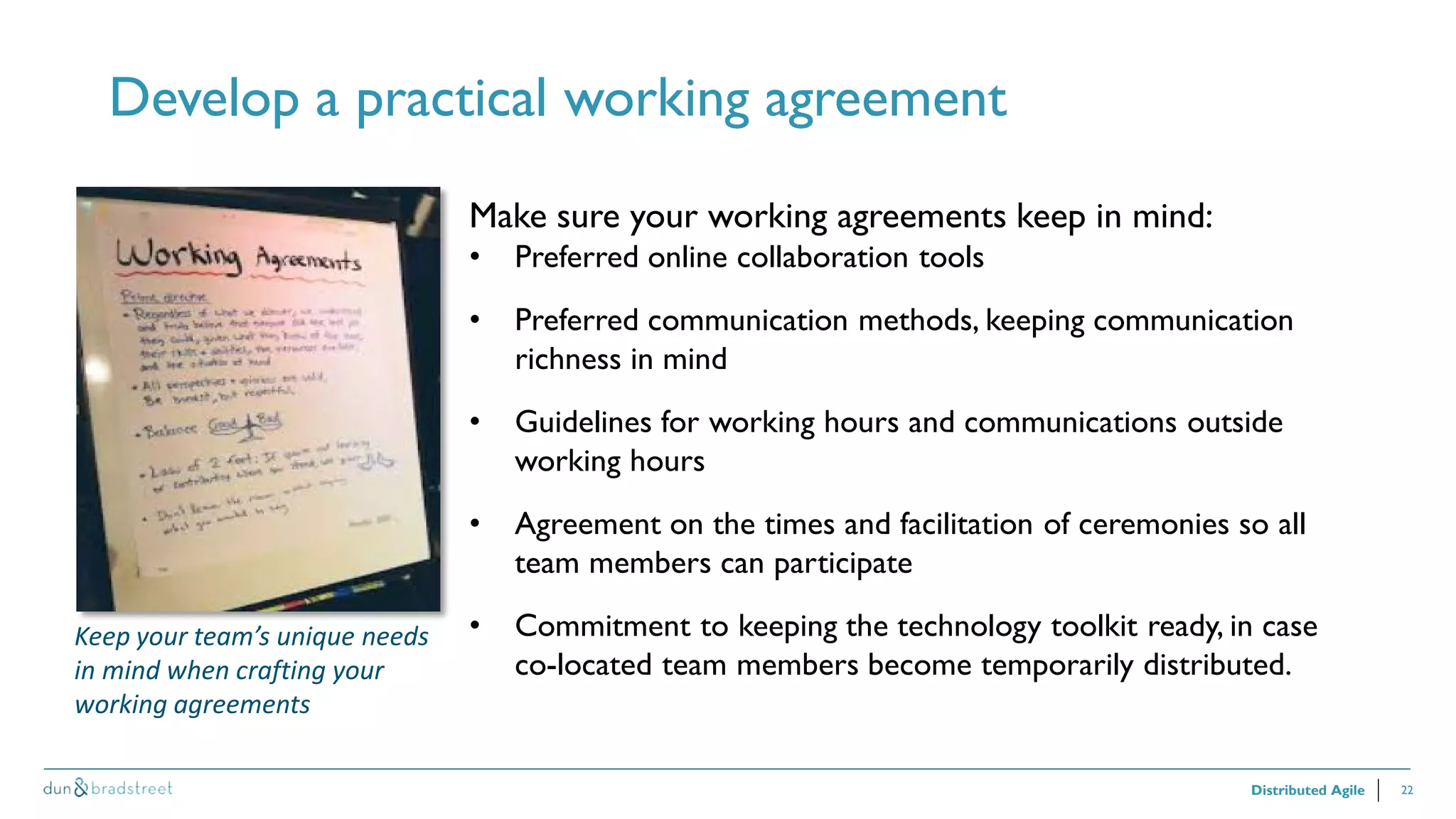 22
Develop a practical working agreement
Distributed Agile
Make sure your working agreements keep in mind:
• Preferred online collaboration tools
• Preferred communication methods, keeping communication
richness in mind
• Guidelines for working hours and communications outside
working hours
• Agreement on the times and facilitation of ceremonies so all
team members can participate
• Commitment to keeping the technology toolkit ready, in case
co-located team members become temporarily distributed.
Keep your team’s unique needs
in mind when crafting your
working agreements
 