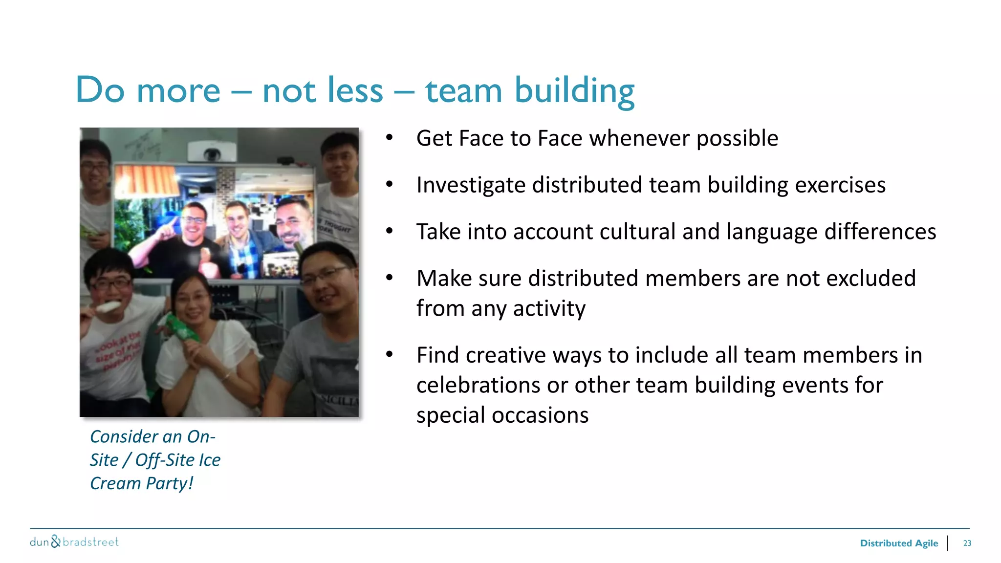 23
Do more – not less – team building
Distributed Agile
• Get Face to Face whenever possible
• Investigate distributed team building exercises
• Take into account cultural and language differences
• Make sure distributed members are not excluded
from any activity
• Find creative ways to include all team members in
celebrations or other team building events for
special occasions
Consider an On-
Site / Off-Site Ice
Cream Party!
 