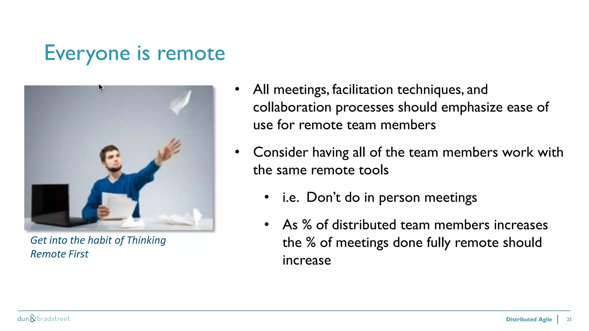 25
Everyone is remote
Distributed Agile
• All meetings, facilitation techniques, and
collaboration processes should emphasize ease of
use for remote team members
• Consider having all of the team members work with
the same remote tools
• i.e. Don’t do in person meetings
• As % of distributed team members increases
the % of meetings done fully remote should
increase
Get into the habit of Thinking
Remote First
 