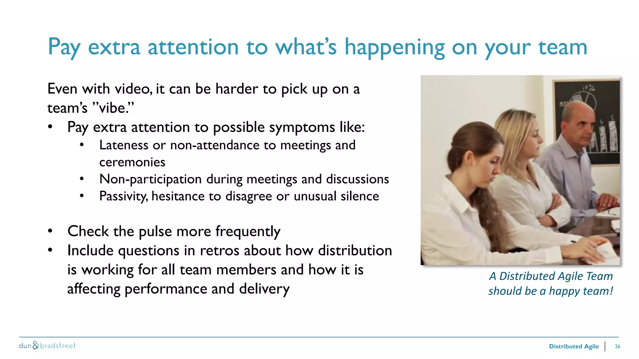 26
Pay extra attention to what’s happening on your team
Distributed Agile
Even with video, it can be harder to pick up on a
team’s ”vibe.”
• Pay extra attention to possible symptoms like:
• Lateness or non-attendance to meetings and
ceremonies
• Non-participation during meetings and discussions
• Passivity, hesitance to disagree or unusual silence
• Check the pulse more frequently
• Include questions in retros about how distribution
is working for all team members and how it is
affecting performance and delivery
A Distributed Agile Team
should be a happy team!
 