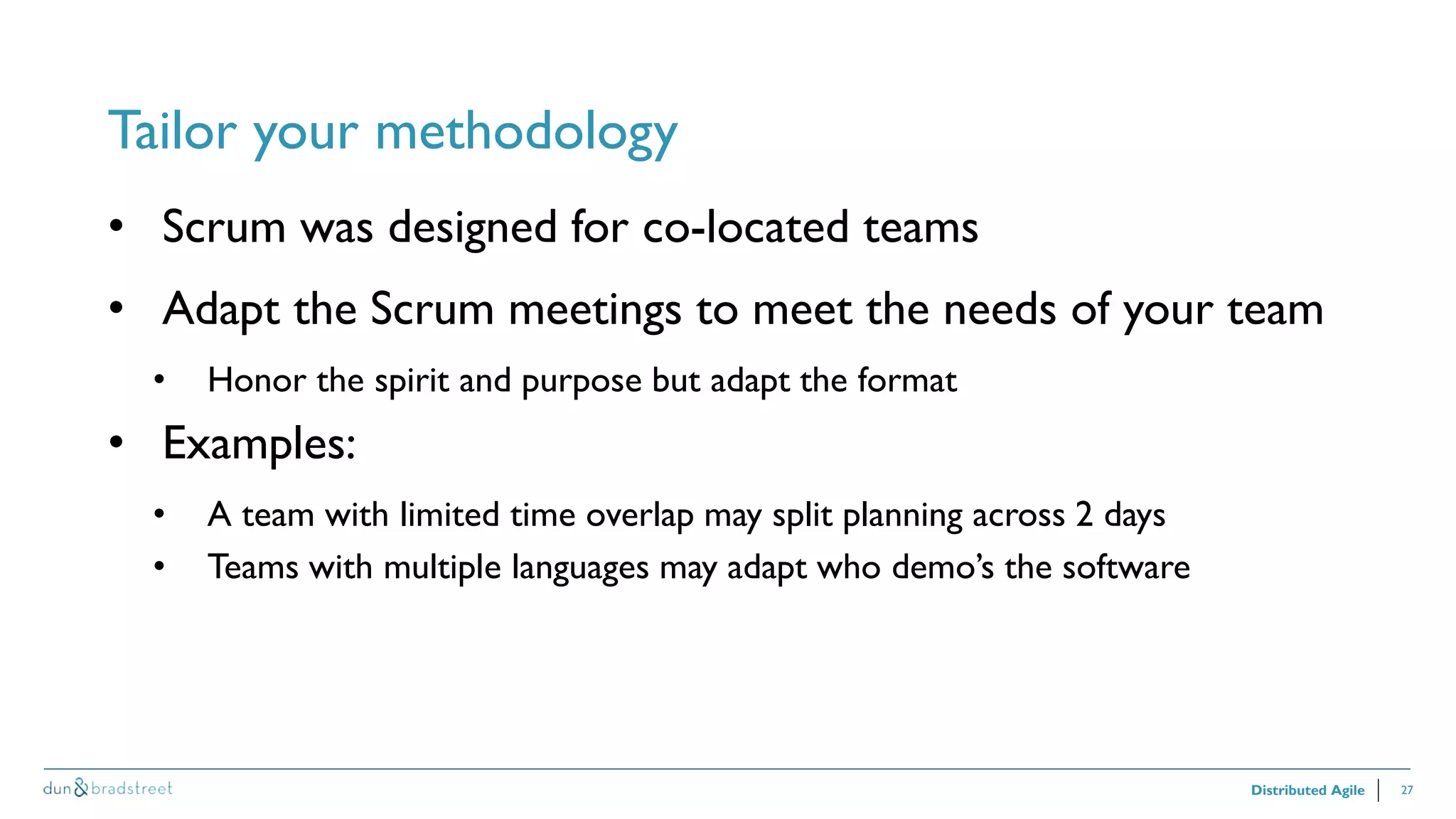 27
Tailor your methodology
Distributed Agile
• Scrum was designed for co-located teams
• Adapt the Scrum meetings to meet the needs of your team
• Honor the spirit and purpose but adapt the format
• Examples:
• A team with limited time overlap may split planning across 2 days
• Teams with multiple languages may adapt who demo’s the software
 