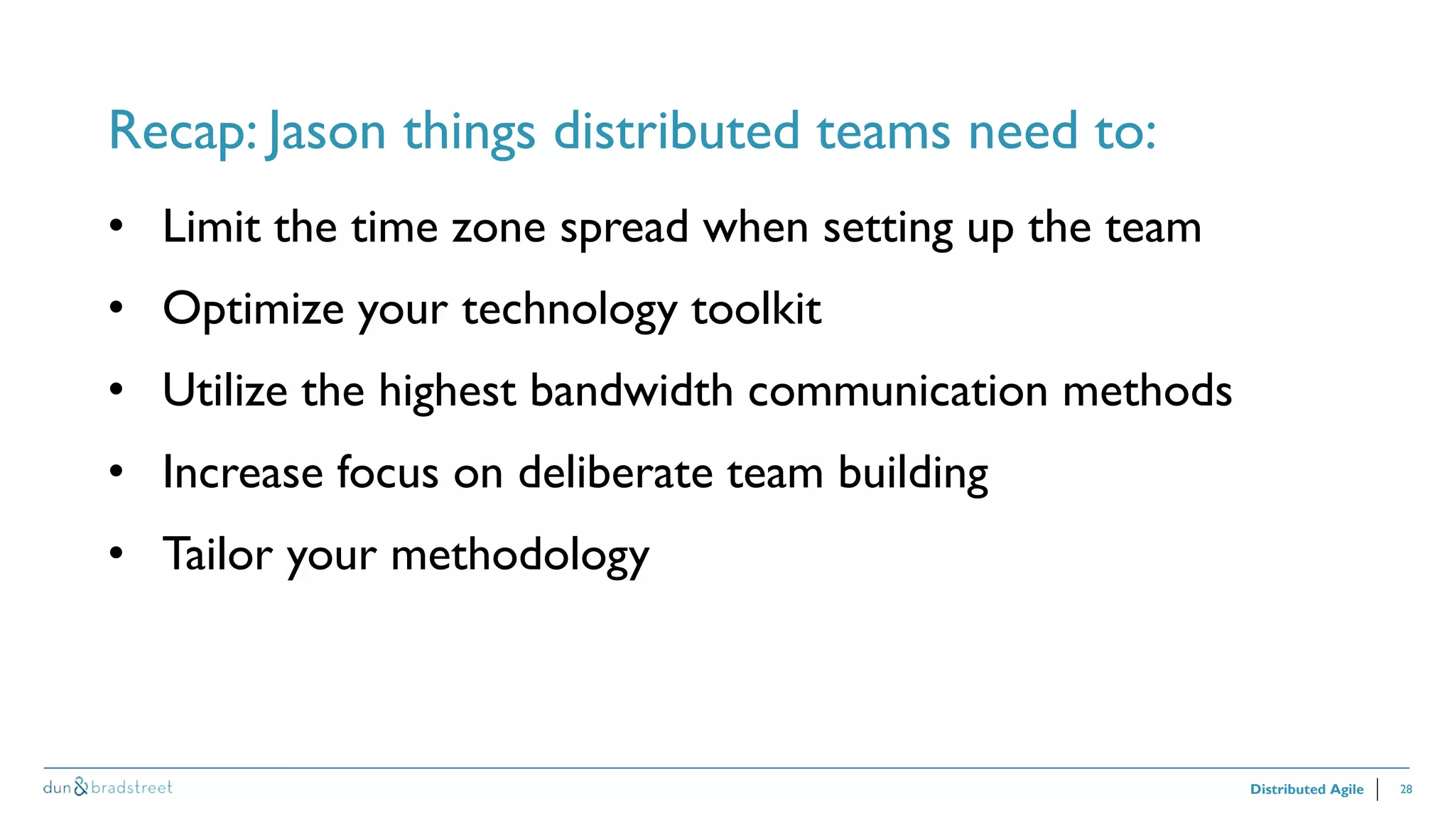 28
Recap: Jason things distributed teams need to:
Distributed Agile
• Limit the time zone spread when setting up the team
• Optimize your technology toolkit
• Utilize the highest bandwidth communication methods
• Increase focus on deliberate team building
• Tailor your methodology
 