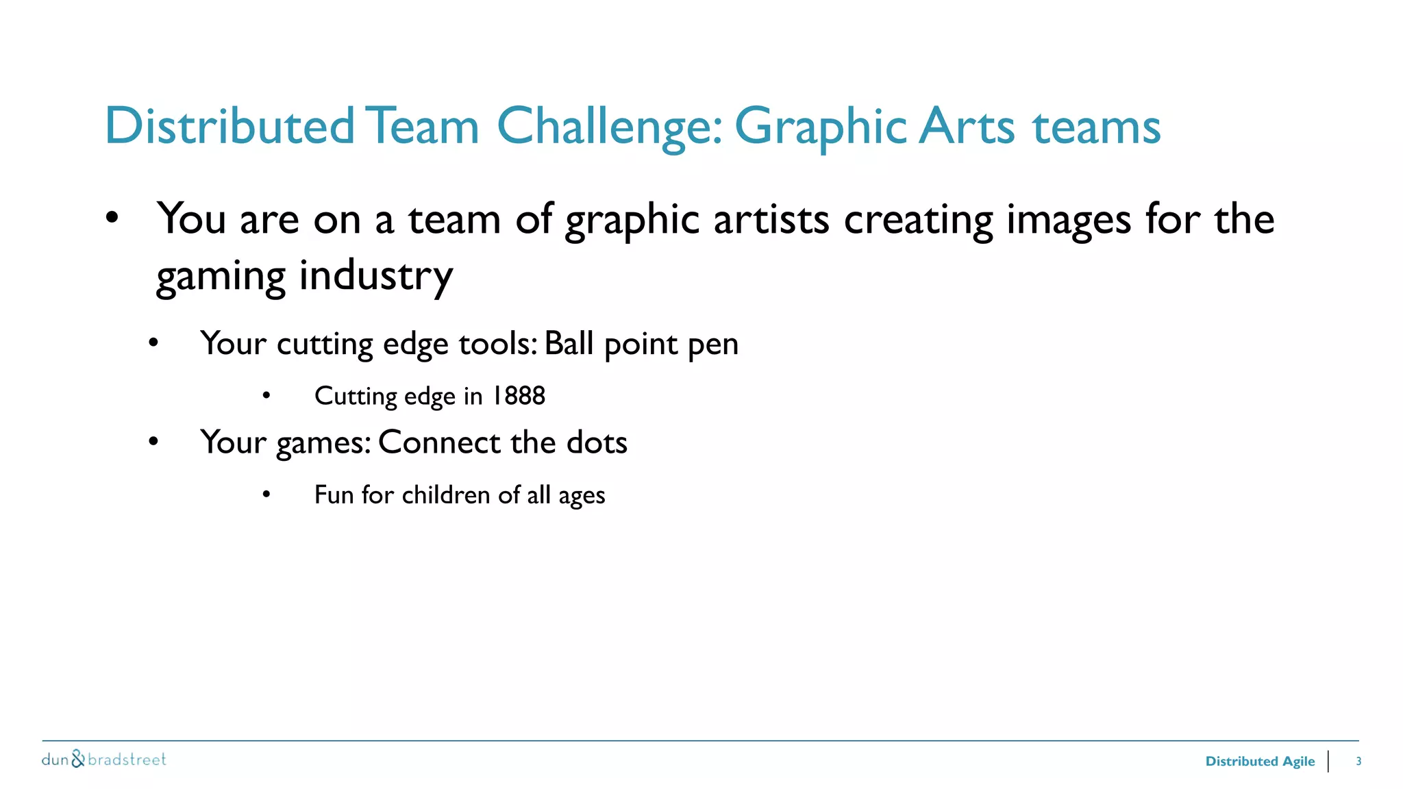 3
Distributed Team Challenge: Graphic Arts teams
Distributed Agile
• You are on a team of graphic artists creating images for the
gaming industry
• Your cutting edge tools: Ball point pen
• Cutting edge in 1888
• Your games: Connect the dots
• Fun for children of all ages
 