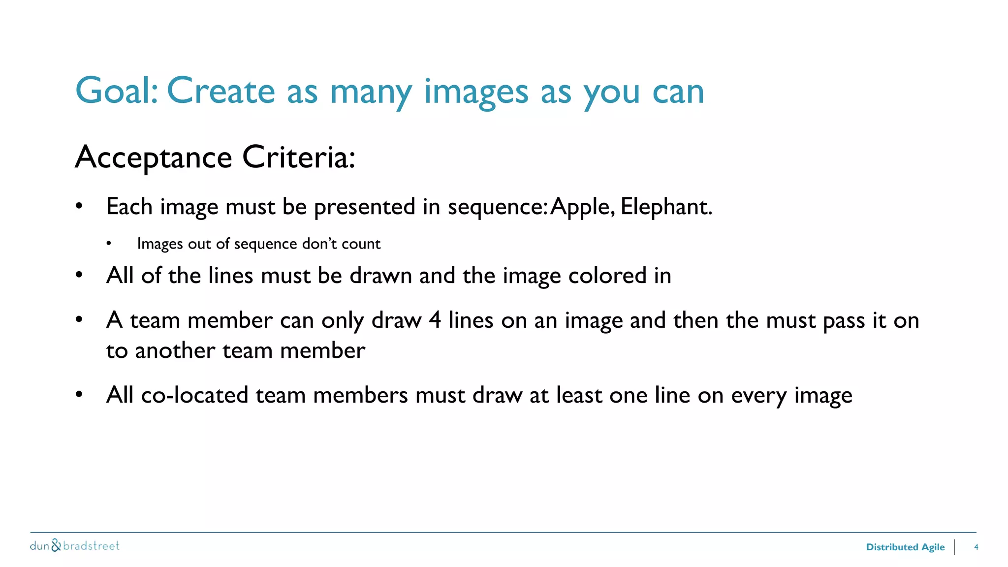 4
Goal: Create as many images as you can
Distributed Agile
Acceptance Criteria:
• Each image must be presented in sequence:Apple, Elephant.
• Images out of sequence don’t count
• All of the lines must be drawn and the image colored in
• A team member can only draw 4 lines on an image and then the must pass it on
to another team member
• All co-located team members must draw at least one line on every image
 