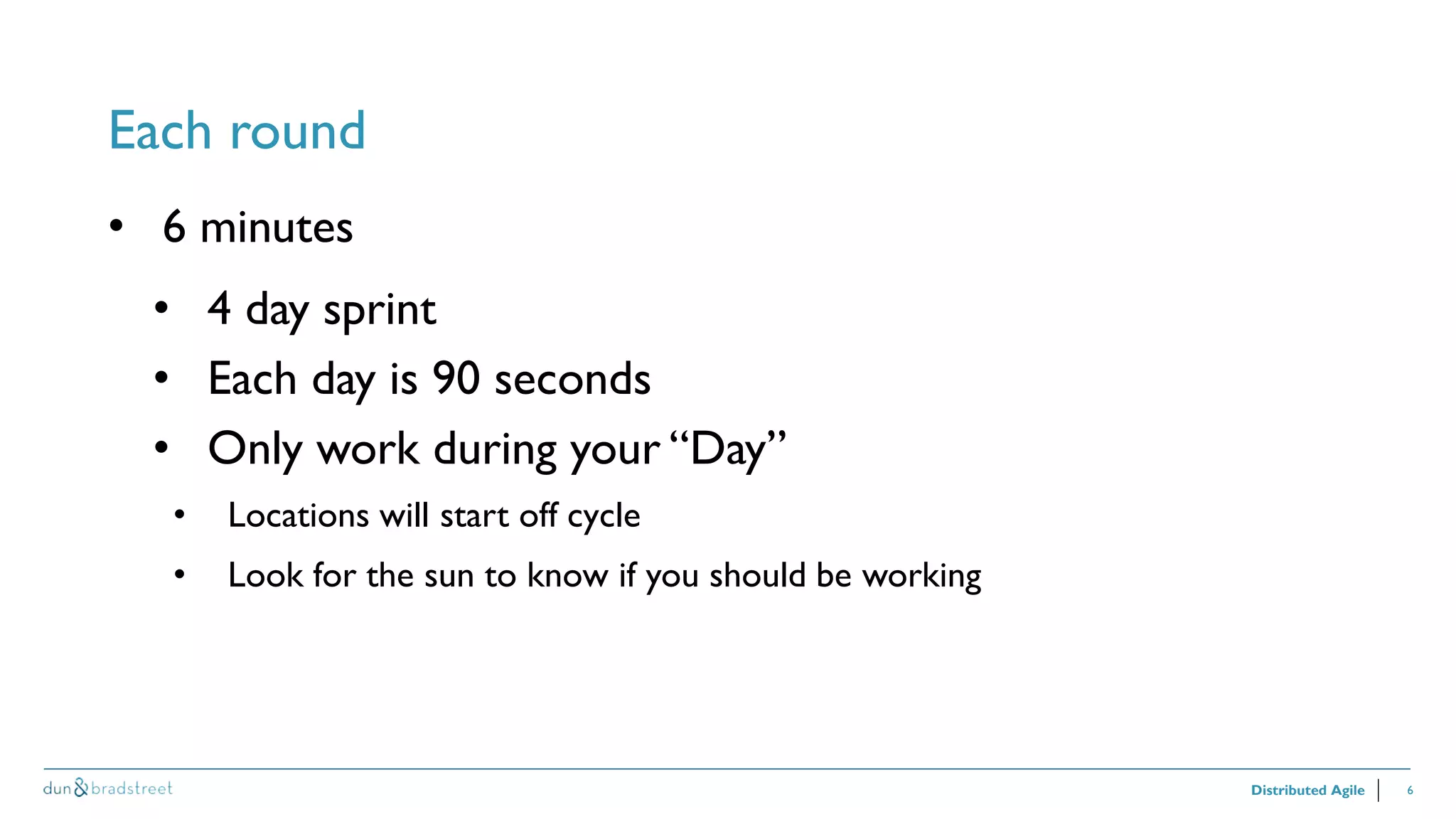 6
Each round
Distributed Agile
• 6 minutes
• 4 day sprint
• Each day is 90 seconds
• Only work during your “Day”
• Locations will start off cycle
• Look for the sun to know if you should be working
 