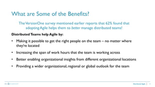 14
What are Some of the Benefits?
Distributed Agile
TheVersionOne survey mentioned earlier reports that 62% found that
adopting Agile helps them to better manage distributed teams!
Distributed Teams help Agile by:
• Making it possible to get the right people on the team – no matter where
they’re located
• Increasing the span of work hours that the team is working across
• Better enabling organizational insights from different organizational locations
• Providing a wider organizational, regional or global outlook for the team
 