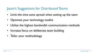 16
Jason’s Suggestions for Distributed Teams
Distributed Agile
• Limit the time zone spread when setting up the team
• Optimize your technology toolkit
• Utilize the highest bandwidth communication methods
• Increase focus on deliberate team building
• Tailor your methodology
 