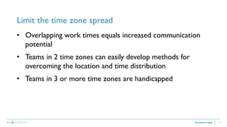 17
Limit the time zone spread
Distributed Agile
• Overlapping work times equals increased communication
potential
• Teams in 2 time zones can easily develop methods for
overcoming the location and time distribution
• Teams in 3 or more time zones are handicapped
 