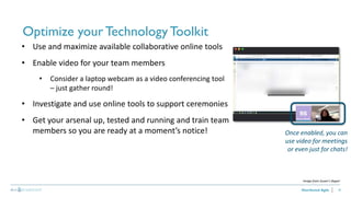 18
Optimize your TechnologyToolkit
Distributed Agile
• Use and maximize available collaborative online tools
• Enable video for your team members
• Consider a laptop webcam as a video conferencing tool
– just gather round!
• Investigate and use online tools to support ceremonies
• Get your arsenal up, tested and running and train team
members so you are ready at a moment’s notice! Once enabled, you can
use video for meetings
or even just for chats!
Image from Susan’s Skype!
 
