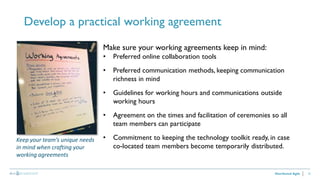 22
Develop a practical working agreement
Distributed Agile
Make sure your working agreements keep in mind:
• Preferred online collaboration tools
• Preferred communication methods, keeping communication
richness in mind
• Guidelines for working hours and communications outside
working hours
• Agreement on the times and facilitation of ceremonies so all
team members can participate
• Commitment to keeping the technology toolkit ready, in case
co-located team members become temporarily distributed.
Keep your team’s unique needs
in mind when crafting your
working agreements
 