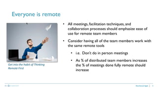 25
Everyone is remote
Distributed Agile
• All meetings, facilitation techniques, and
collaboration processes should emphasize ease of
use for remote team members
• Consider having all of the team members work with
the same remote tools
• i.e. Don’t do in person meetings
• As % of distributed team members increases
the % of meetings done fully remote should
increase
Get into the habit of Thinking
Remote First
 