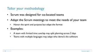 27
Tailor your methodology
Distributed Agile
• Scrum was designed for co-located teams
• Adapt the Scrum meetings to meet the needs of your team
• Honor the spirit and purpose but adapt the format
• Examples:
• A team with limited time overlap may split planning across 2 days
• Teams with multiple languages may adapt who demo’s the software
 