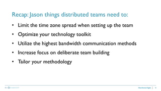 28
Recap: Jason things distributed teams need to:
Distributed Agile
• Limit the time zone spread when setting up the team
• Optimize your technology toolkit
• Utilize the highest bandwidth communication methods
• Increase focus on deliberate team building
• Tailor your methodology
 