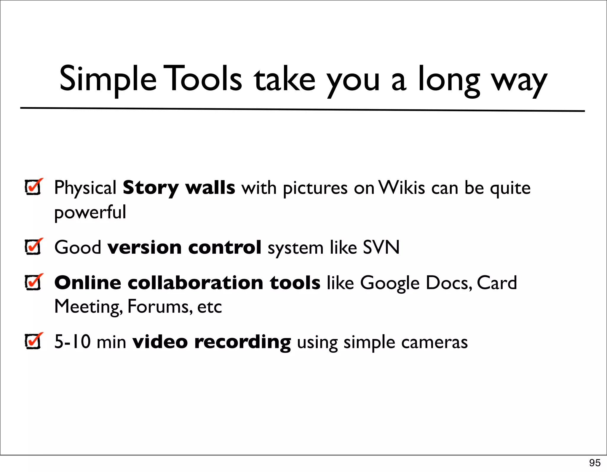 Simple Tools take you a long way

Physical Story walls with pictures on Wikis can be quite
powerful
Good version control system like SVN
Online collaboration tools like Google Docs, Card
Meeting, Forums, etc
5-10 min video recording using simple cameras




                                                           95
 