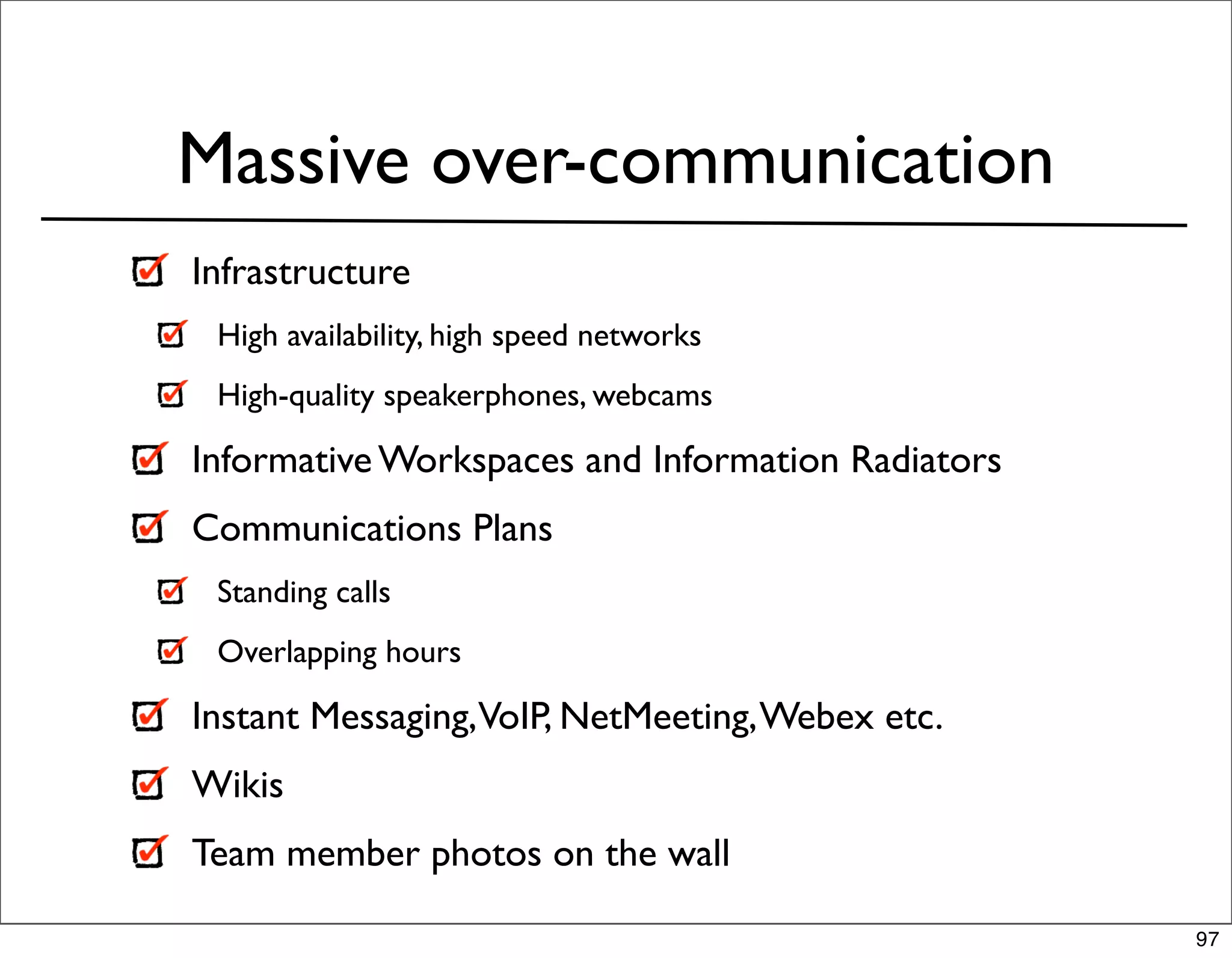 Massive over-communication
Infrastructure
 High availability, high speed networks
 High-quality speakerphones, webcams

Informative Workspaces and Information Radiators
Communications Plans
 Standing calls
 Overlapping hours

Instant Messaging,VoIP, NetMeeting, Webex etc.
Wikis
Team member photos on the wall

                                                   97
 
