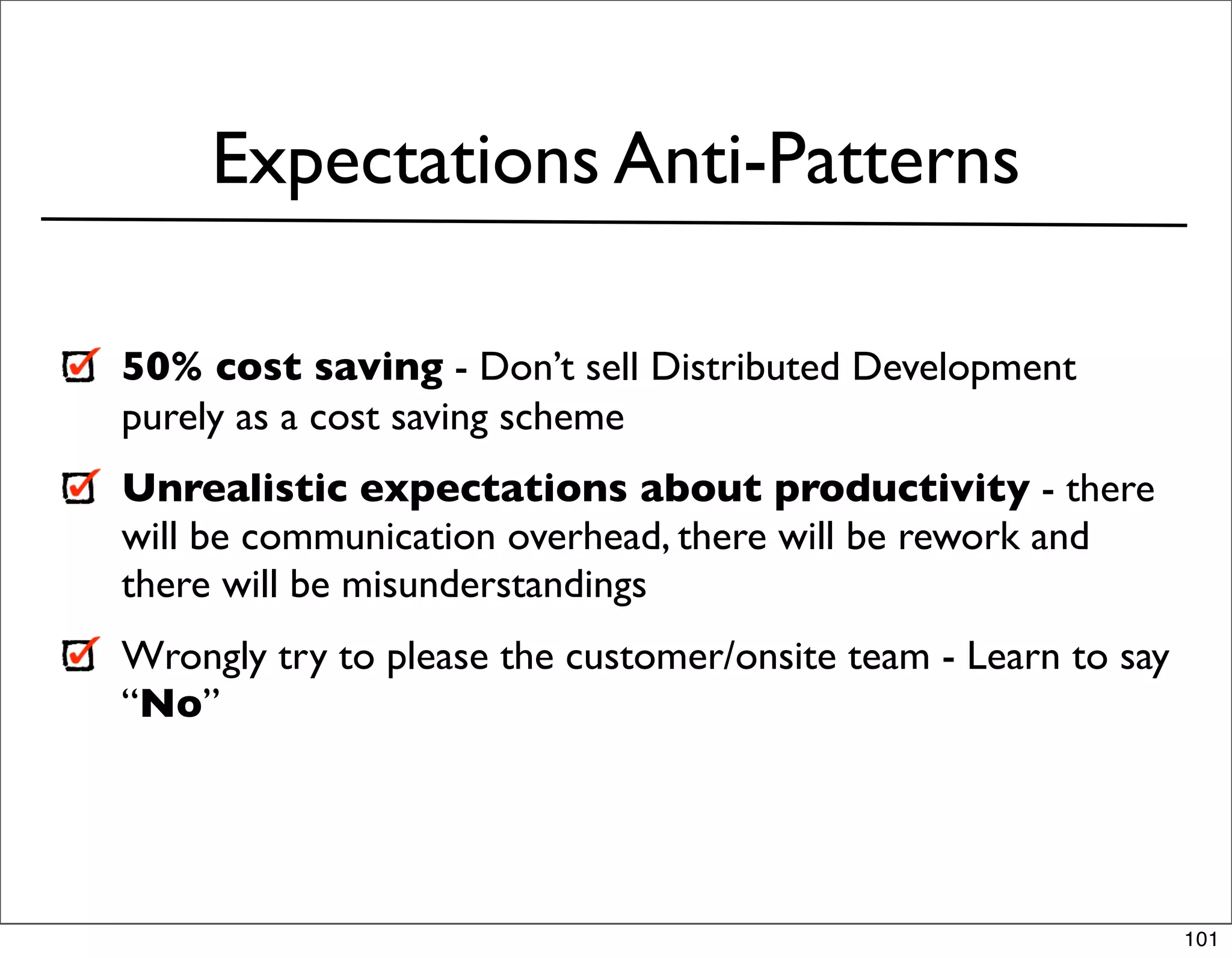 Expectations Anti-Patterns

50% cost saving - Don’t sell Distributed Development
purely as a cost saving scheme
Unrealistic expectations about productivity - there
will be communication overhead, there will be rework and
there will be misunderstandings
Wrongly try to please the customer/onsite team - Learn to say
“No”




                                                                101
 