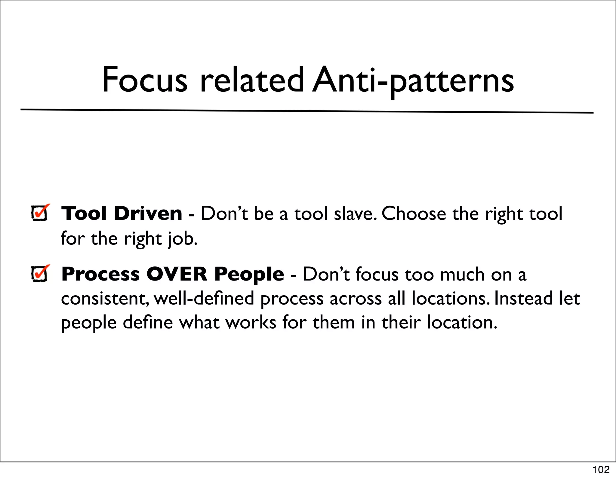 Focus related Anti-patterns


Tool Driven - Don’t be a tool slave. Choose the right tool
for the right job.
Process OVER People - Don’t focus too much on a
consistent, well-deﬁned process across all locations. Instead let
people deﬁne what works for them in their location.




                                                                    102
 