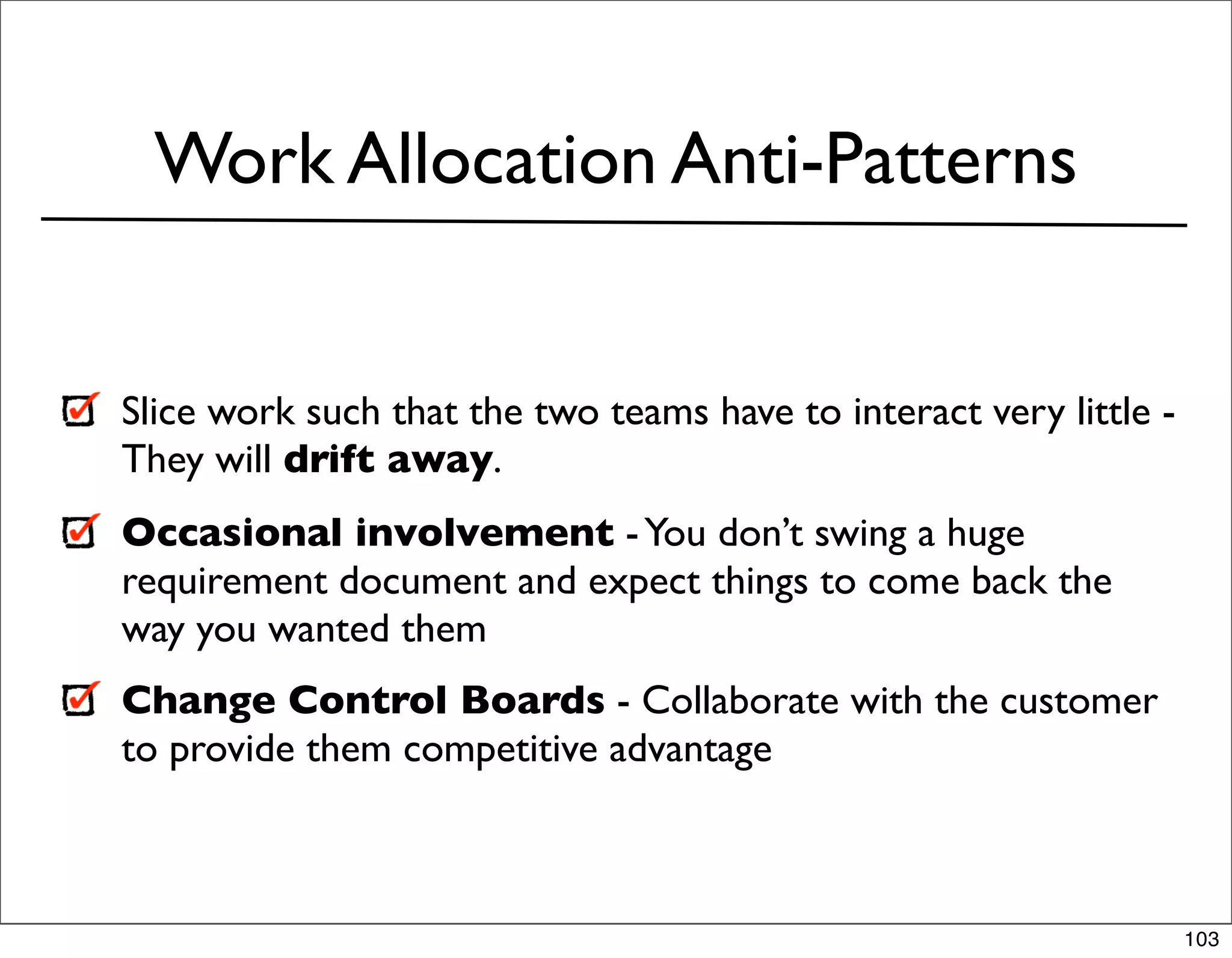 Work Allocation Anti-Patterns


Slice work such that the two teams have to interact very little -
They will drift away.
Occasional involvement - You don’t swing a huge
requirement document and expect things to come back the
way you wanted them
Change Control Boards - Collaborate with the customer
to provide them competitive advantage



                                                                    103
 