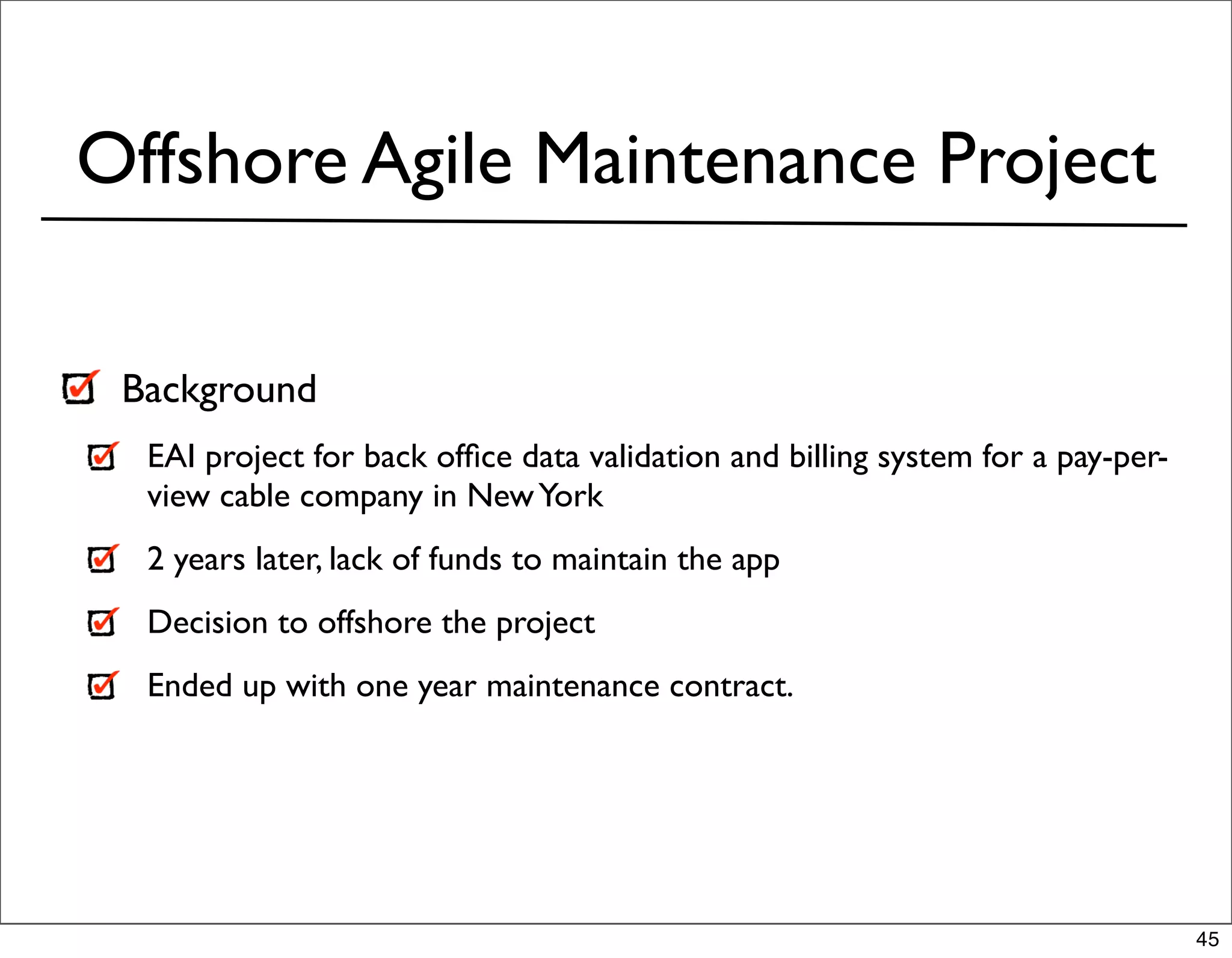Offshore Agile Maintenance Project

 Background
  EAI project for back ofﬁce data validation and billing system for a pay-per-
  view cable company in New York
  2 years later, lack of funds to maintain the app
  Decision to offshore the project
  Ended up with one year maintenance contract.




                                                                                 45
 