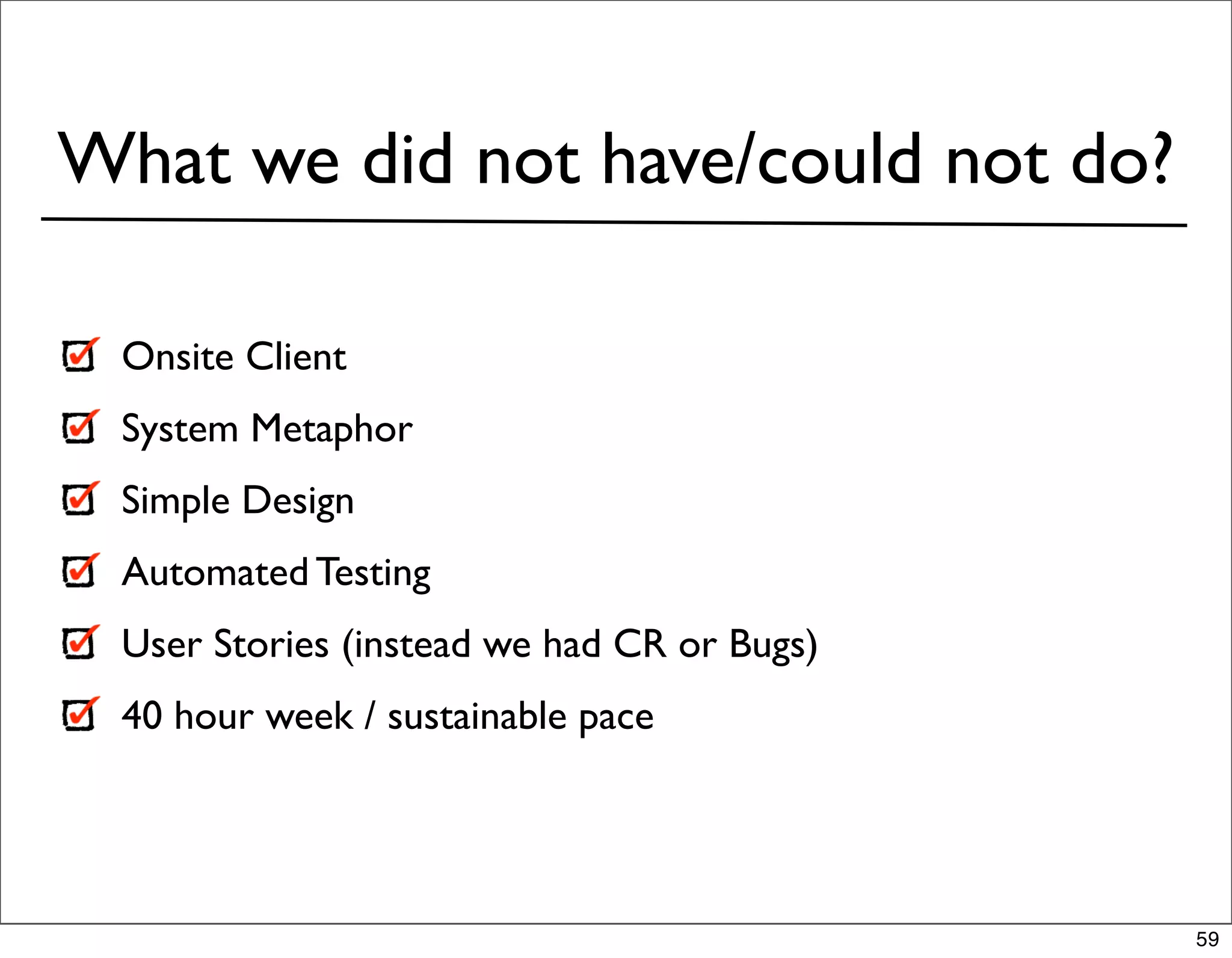 What we did not have/could not do?

 Onsite Client
 System Metaphor
 Simple Design
 Automated Testing
 User Stories (instead we had CR or Bugs)
 40 hour week / sustainable pace




                                            59
 