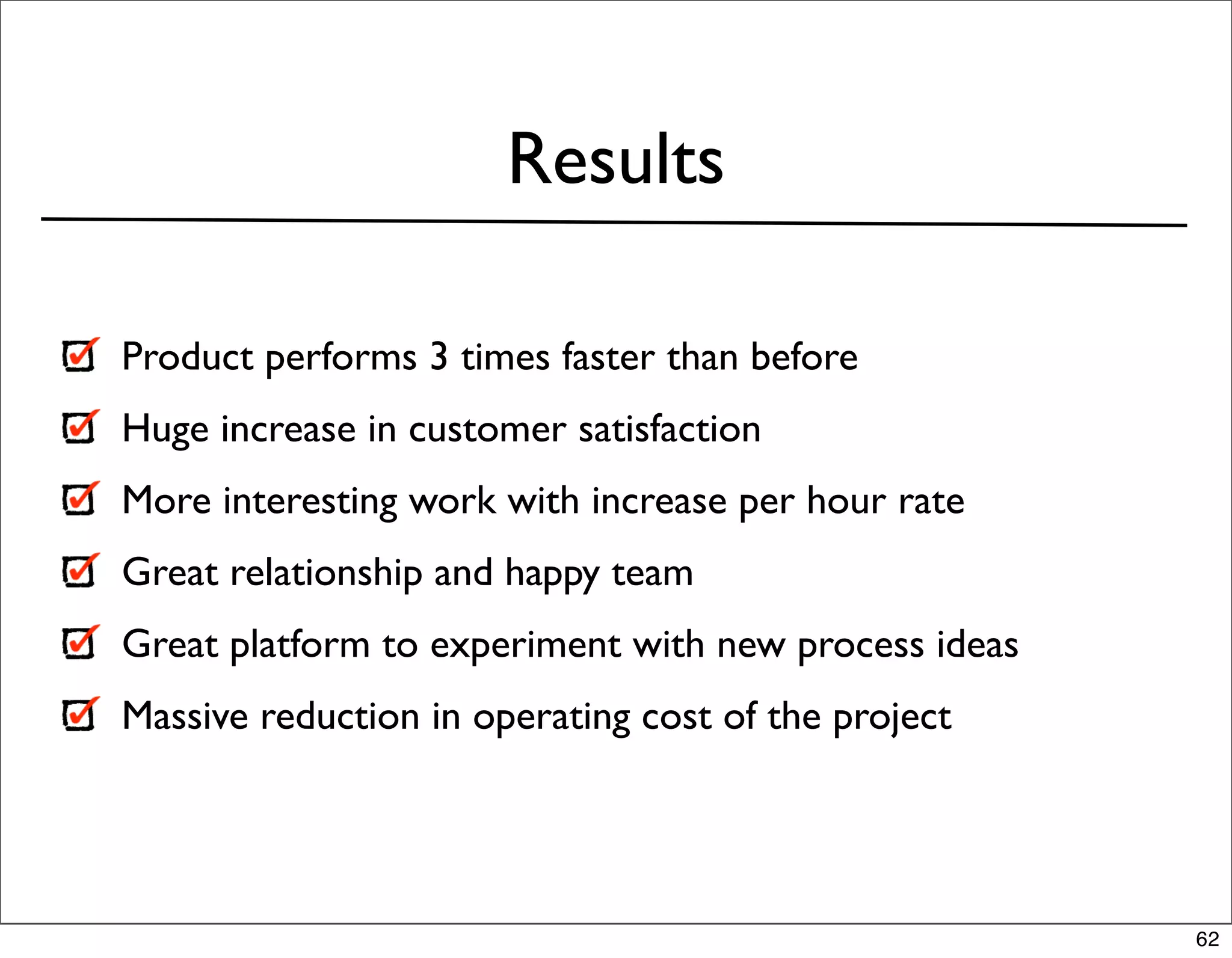 Results

Product performs 3 times faster than before
Huge increase in customer satisfaction
More interesting work with increase per hour rate
Great relationship and happy team
Great platform to experiment with new process ideas
Massive reduction in operating cost of the project




                                                      62
 