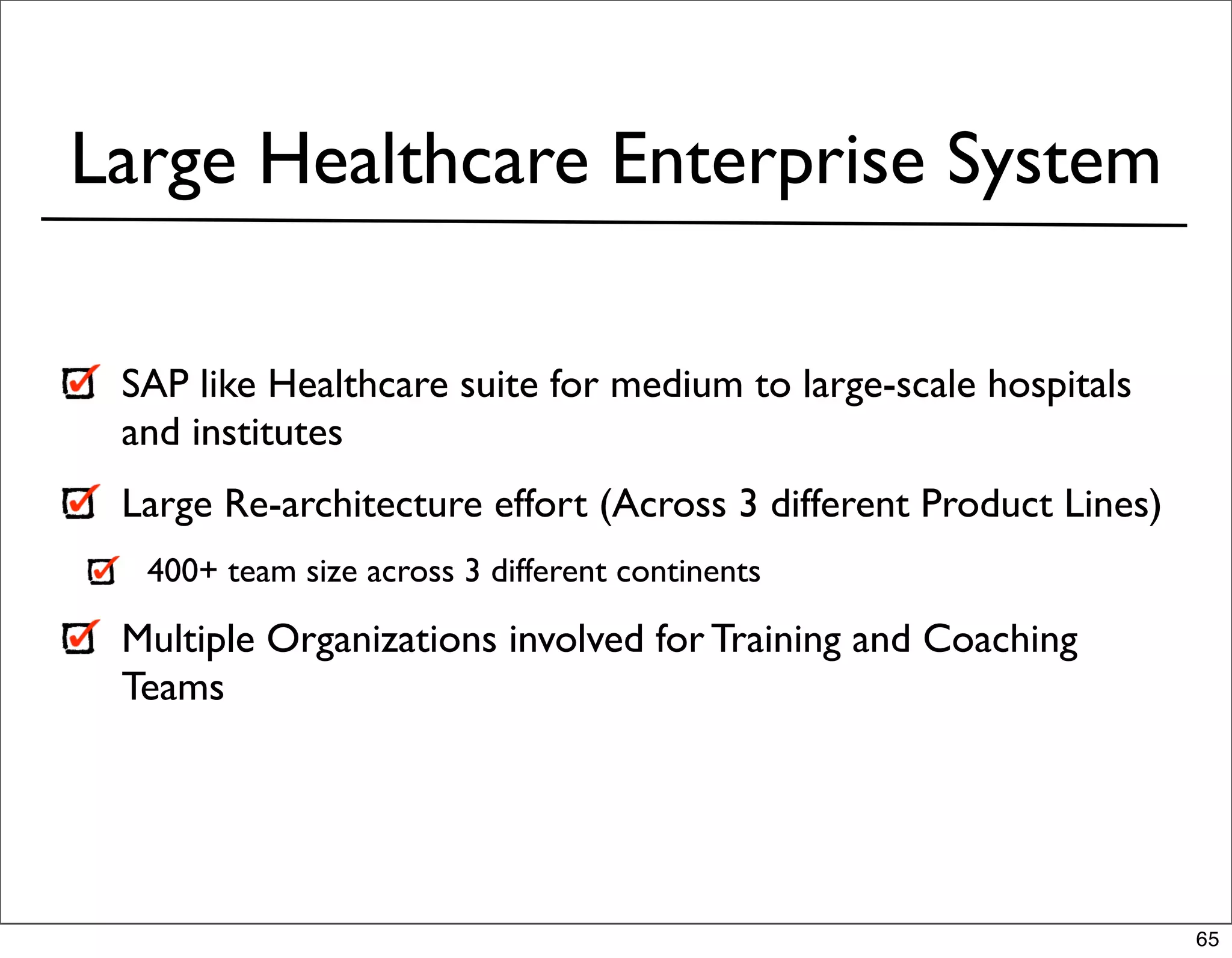 Large Healthcare Enterprise System

 SAP like Healthcare suite for medium to large-scale hospitals
 and institutes
 Large Re-architecture effort (Across 3 different Product Lines)
  400+ team size across 3 different continents

 Multiple Organizations involved for Training and Coaching
 Teams




                                                                   65
 