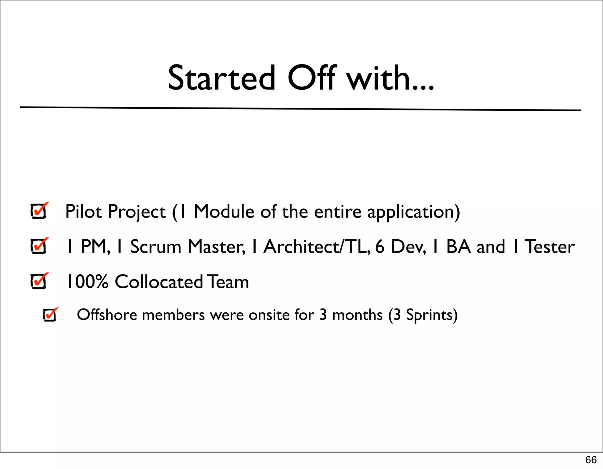Started Off with...


Pilot Project (1 Module of the entire application)
1 PM, 1 Scrum Master, 1 Architect/TL, 6 Dev, 1 BA and 1 Tester
100% Collocated Team
 Offshore members were onsite for 3 months (3 Sprints)




                                                                 66
 