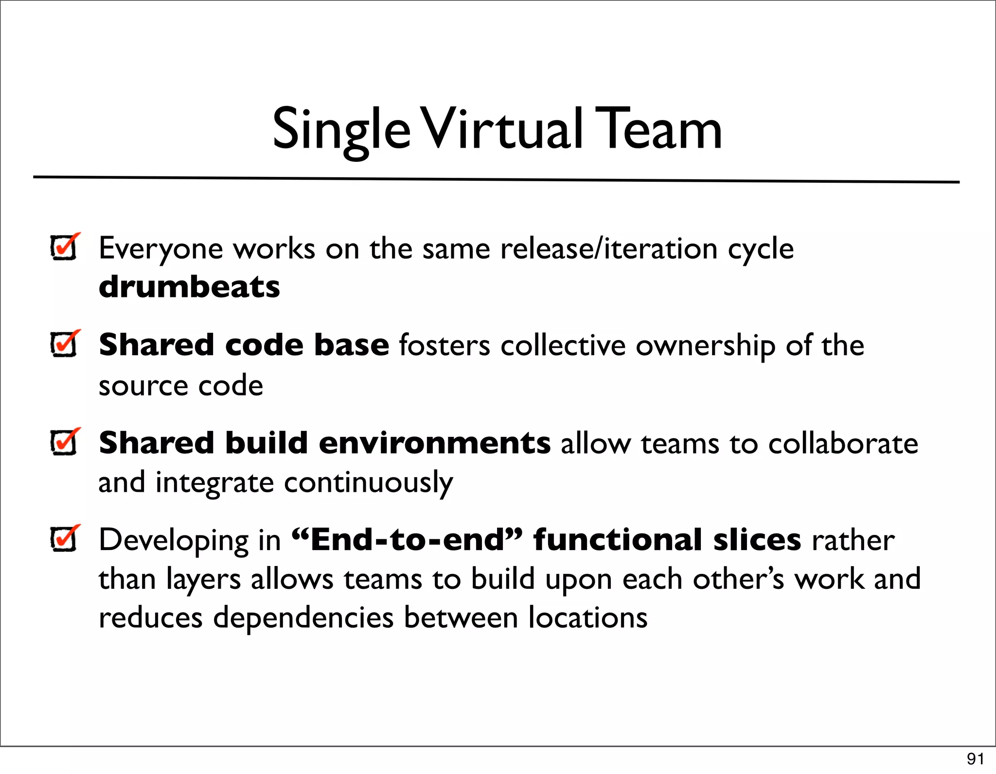 Single Virtual Team
Everyone works on the same release/iteration cycle
drumbeats
Shared code base fosters collective ownership of the
source code
Shared build environments allow teams to collaborate
and integrate continuously
Developing in “End-to-end” functional slices rather
than layers allows teams to build upon each other’s work and
reduces dependencies between locations



                                                               91
 