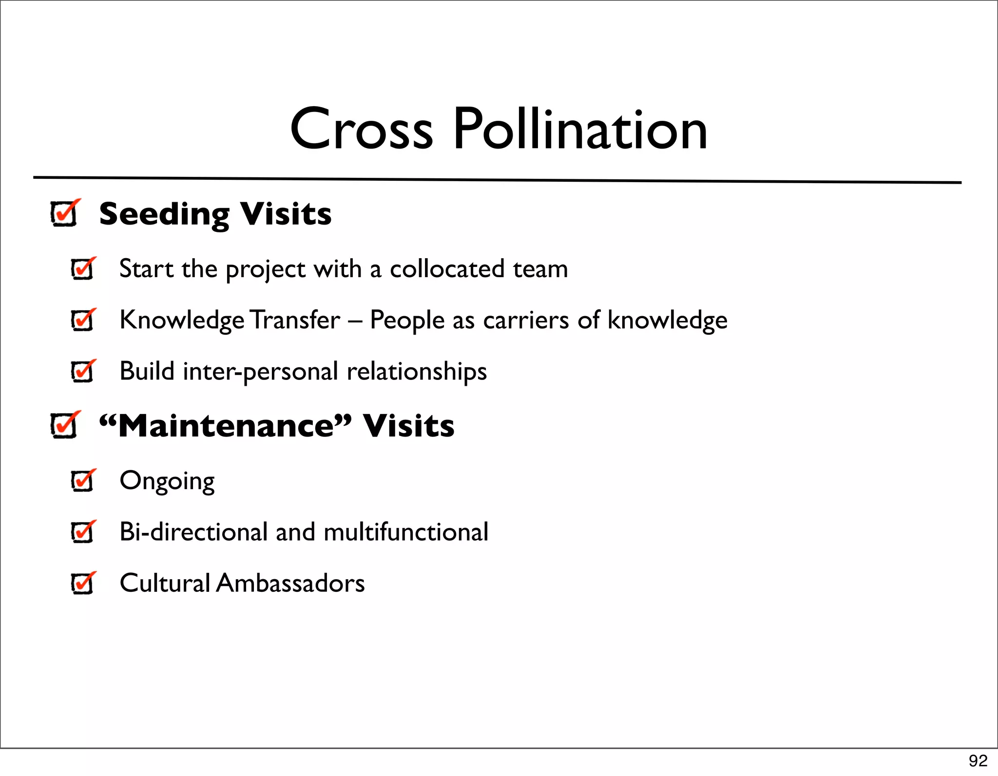 Cross Pollination
Seeding Visits
 Start the project with a collocated team
 Knowledge Transfer – People as carriers of knowledge
 Build inter-personal relationships

“Maintenance” Visits
 Ongoing
 Bi-directional and multifunctional
 Cultural Ambassadors




                                                        92
 