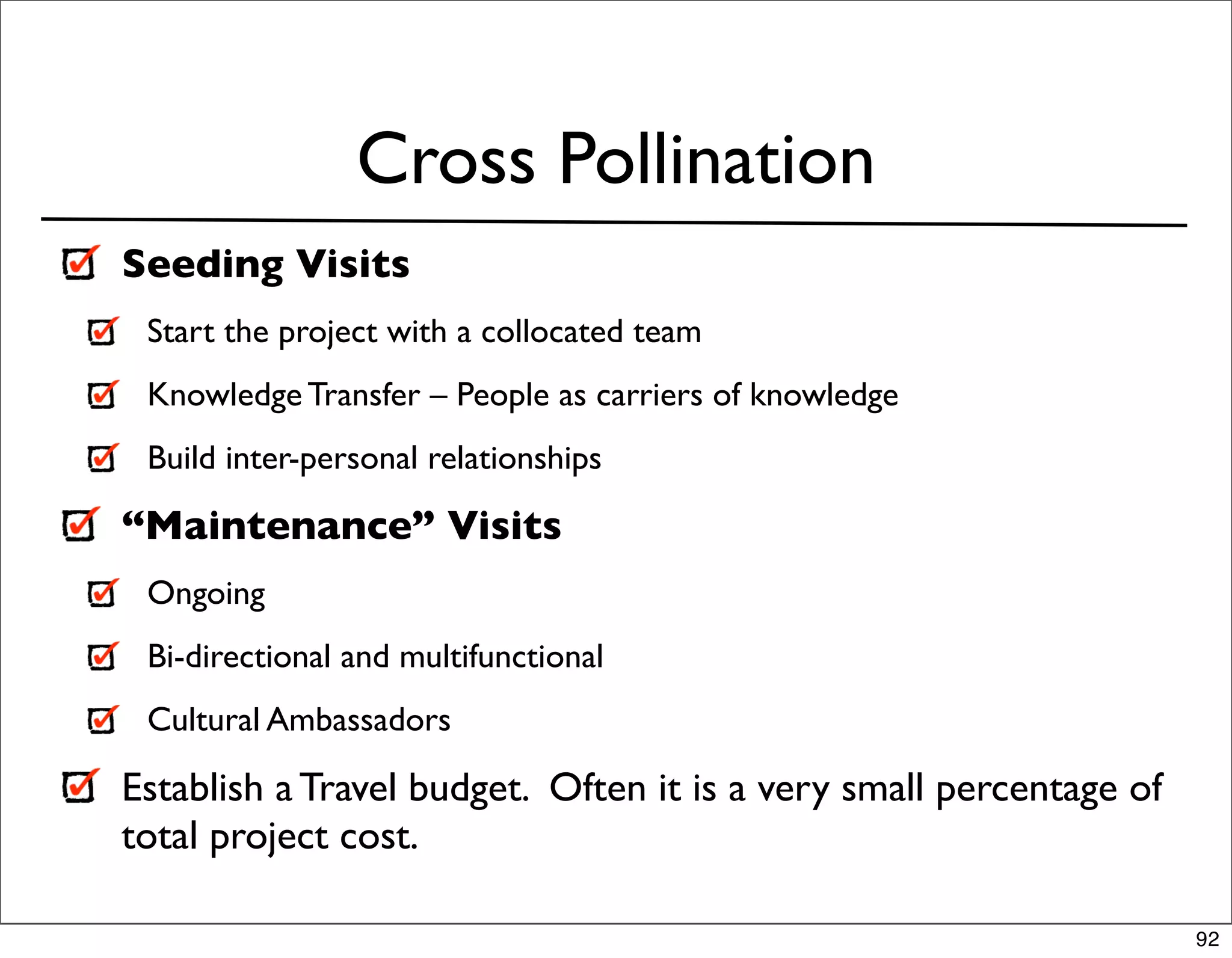 Cross Pollination
Seeding Visits
 Start the project with a collocated team
 Knowledge Transfer – People as carriers of knowledge
 Build inter-personal relationships

“Maintenance” Visits
 Ongoing
 Bi-directional and multifunctional
 Cultural Ambassadors

Establish a Travel budget. Often it is a very small percentage of
total project cost.

                                                                    92
 