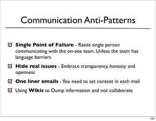 Communication Anti-Patterns

Single Point of Failure - Resist single person
communicating with the on-site team. Unless the team has
language barriers
Hide real issues - Embrace transparency, honesty and
openness
One liner emails - You need to set context in each mail.
Using Wikis to Dump information and not collaborate




                                                           100
 