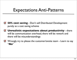 Expectations Anti-Patterns

50% cost saving - Don’t sell Distributed Development
purely as a cost saving scheme
Unrealistic expectations about productivity - there
will be communication overhead, there will be rework and
there will be misunderstandings
Wrongly try to please the customer/onsite team - Learn to say
“No”




                                                                101
 