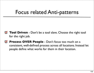 Focus related Anti-patterns


Tool Driven - Don’t be a tool slave. Choose the right tool
for the right job.
Process OVER People - Don’t focus too much on a
consistent, well-deﬁned process across all locations. Instead let
people deﬁne what works for them in their location.




                                                                    102
 