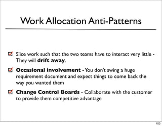 Work Allocation Anti-Patterns


Slice work such that the two teams have to interact very little -
They will drift away.
Occasional involvement - You don’t swing a huge
requirement document and expect things to come back the
way you wanted them
Change Control Boards - Collaborate with the customer
to provide them competitive advantage



                                                                    103
 