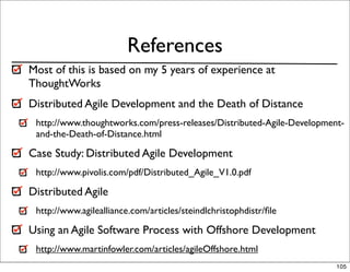 References
Most of this is based on my 5 years of experience at
ThoughtWorks
Distributed Agile Development and the Death of Distance
 http://www.thoughtworks.com/press-releases/Distributed-Agile-Development-
 and-the-Death-of-Distance.html

Case Study: Distributed Agile Development
 http://www.pivolis.com/pdf/Distributed_Agile_V1.0.pdf

Distributed Agile
 http://www.agilealliance.com/articles/steindlchristophdistr/ﬁle

Using an Agile Software Process with Offshore Development
 http://www.martinfowler.com/articles/agileOffshore.html
                                                                        105
 