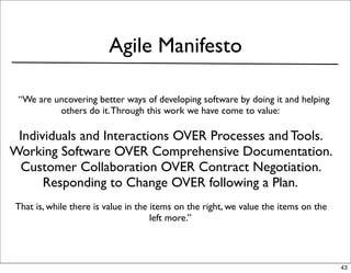 Agile Manifesto

 “We are uncovering better ways of developing software by doing it and helping
          others do it. Through this work we have come to value:

 Individuals and Interactions OVER Processes and Tools.
Working Software OVER Comprehensive Documentation.
 Customer Collaboration OVER Contract Negotiation.
      Responding to Change OVER following a Plan.
That is, while there is value in the items on the right, we value the items on the
                                     left more.”



                                                                                     43
 