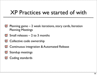 XP Practices we started of with

Planning game – 2 week iterations, story cards, Iteration
Planning Meetings
Small releases – 2 to 3 months
Collective code ownership
Continuous integration & Automated Release
Standup meetings
Coding standards



                                                            58
 