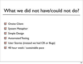 What we did not have/could not do?

 Onsite Client
 System Metaphor
 Simple Design
 Automated Testing
 User Stories (instead we had CR or Bugs)
 40 hour week / sustainable pace




                                            59
 