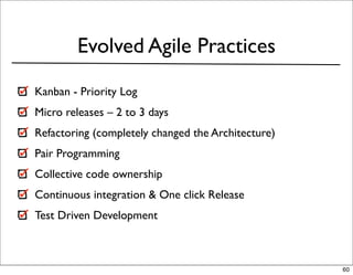 Evolved Agile Practices
Kanban - Priority Log
Micro releases – 2 to 3 days
Refactoring (completely changed the Architecture)
Pair Programming
Collective code ownership
Continuous integration & One click Release
Test Driven Development



                                                    60
 