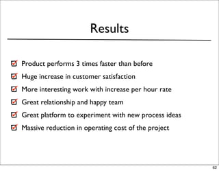 Results

Product performs 3 times faster than before
Huge increase in customer satisfaction
More interesting work with increase per hour rate
Great relationship and happy team
Great platform to experiment with new process ideas
Massive reduction in operating cost of the project




                                                      62
 