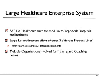 Large Healthcare Enterprise System

 SAP like Healthcare suite for medium to large-scale hospitals
 and institutes
 Large Re-architecture effort (Across 3 different Product Lines)
  400+ team size across 3 different continents

 Multiple Organizations involved for Training and Coaching
 Teams




                                                                   65
 