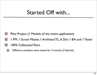 Started Off with...


Pilot Project (1 Module of the entire application)
1 PM, 1 Scrum Master, 1 Architect/TL, 6 Dev, 1 BA and 1 Tester
100% Collocated Team
 Offshore members were onsite for 3 months (3 Sprints)




                                                                 66
 