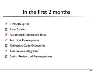 In the ﬁrst 2 months
1 Month Sprint
User Stories
Automated Acceptance Tests
Test First Development
Collective Code Ownership
Continuous Integration
Sprint Review and Retrospectives



                                   68
 