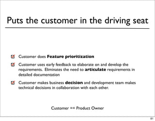 Puts the customer in the driving seat


   Customer does Feature prioritization
   Customer uses early feedback to elaborate on and develop the
   requirements. Eliminates the need to articulate requirements in
   detailed documentation
   Customer makes business decision and development team makes
   technical decisions in collaboration with each other.



                    Customer == Product Owner

                                                                     81
 