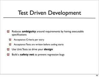 Test Driven Development

Reduces ambiguity around requirements by having executable
speciﬁcations
 Acceptance Criteria per story
 Acceptance Tests are written before coding starts

Use Unit Tests to drive your design
Build a safety net to prevent regression bugs




                                                             86
 