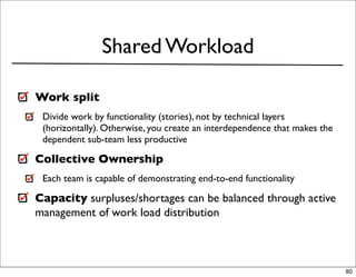 Shared Workload

Work split
 Divide work by functionality (stories), not by technical layers
 (horizontally). Otherwise, you create an interdependence that makes the
 dependent sub-team less productive

Collective Ownership
 Each team is capable of demonstrating end-to-end functionality

Capacity surpluses/shortages can be balanced through active
management of work load distribution



                                                                           90
 