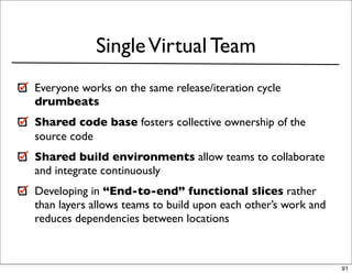 Single Virtual Team
Everyone works on the same release/iteration cycle
drumbeats
Shared code base fosters collective ownership of the
source code
Shared build environments allow teams to collaborate
and integrate continuously
Developing in “End-to-end” functional slices rather
than layers allows teams to build upon each other’s work and
reduces dependencies between locations



                                                               91
 