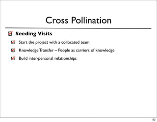 Cross Pollination
Seeding Visits
 Start the project with a collocated team
 Knowledge Transfer – People as carriers of knowledge
 Build inter-personal relationships




                                                        92
 