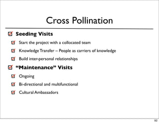 Cross Pollination
Seeding Visits
 Start the project with a collocated team
 Knowledge Transfer – People as carriers of knowledge
 Build inter-personal relationships

“Maintenance” Visits
 Ongoing
 Bi-directional and multifunctional
 Cultural Ambassadors




                                                        92
 